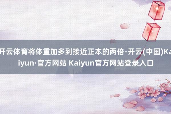 开云体育将体重加多到接近正本的两倍-开云(中国)Kaiyun·官方网站 Kaiyun官方网站登录入口