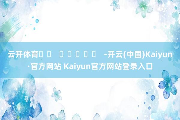 云开体育 -开云(中国)Kaiyun·官方网站 Kaiyun官方网站登录入口