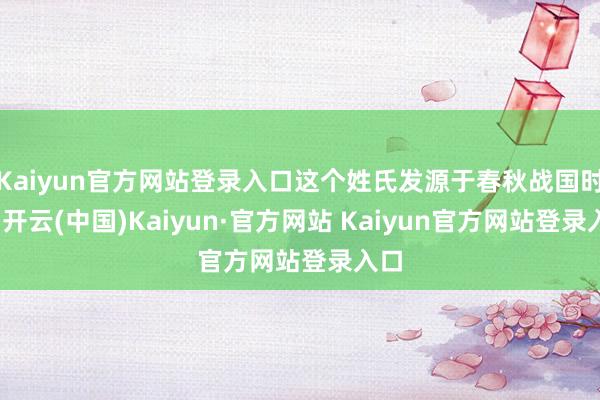 Kaiyun官方网站登录入口这个姓氏发源于春秋战国时辰-开云(中国)Kaiyun·官方网站 Kaiyun官方网站登录入口