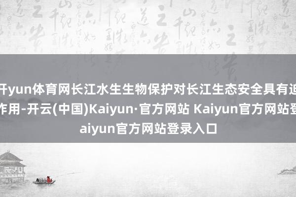开yun体育网长江水生生物保护对长江生态安全具有迫切保险作用-开云(中国)Kaiyun·官方网站 Kaiyun官方网站登录入口
