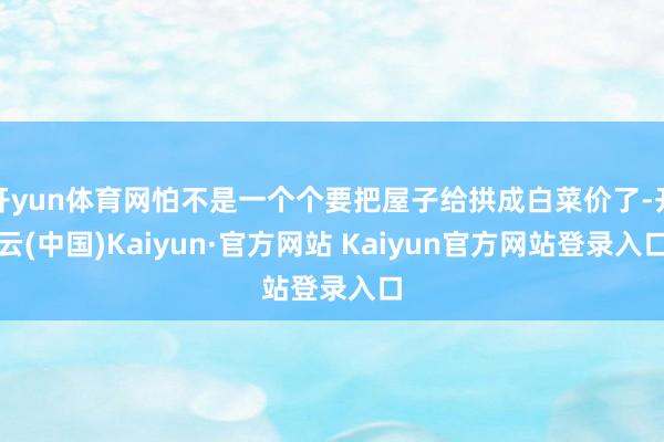 开yun体育网怕不是一个个要把屋子给拱成白菜价了-开云(中国)Kaiyun·官方网站 Kaiyun官方网站登录入口