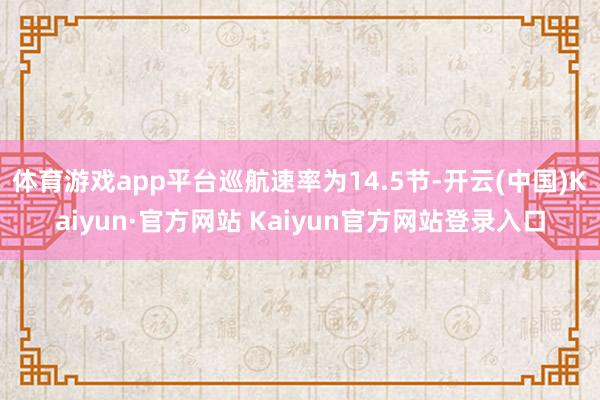 体育游戏app平台巡航速率为14.5节-开云(中国)Kaiyun·官方网站 Kaiyun官方网站登录入口