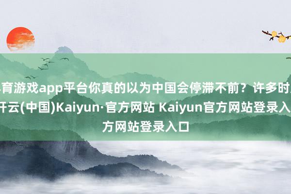 体育游戏app平台你真的以为中国会停滞不前?许多时辰-开云(中国)Kaiyun·官方网站 Kaiyun官方网站登录入口