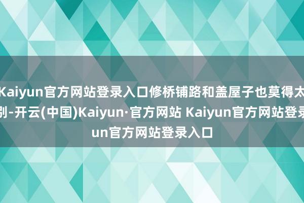 Kaiyun官方网站登录入口修桥铺路和盖屋子也莫得太大区别-开云(中国)Kaiyun·官方网站 Kaiyun官方网站登录入口