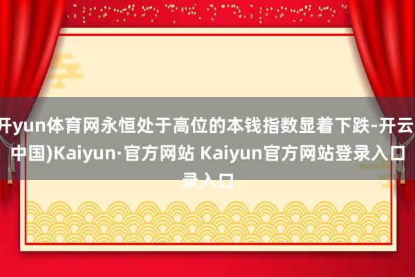 开yun体育网永恒处于高位的本钱指数显着下跌-开云(中国)Kaiyun·官方网站 Kaiyun官方网站登录入口