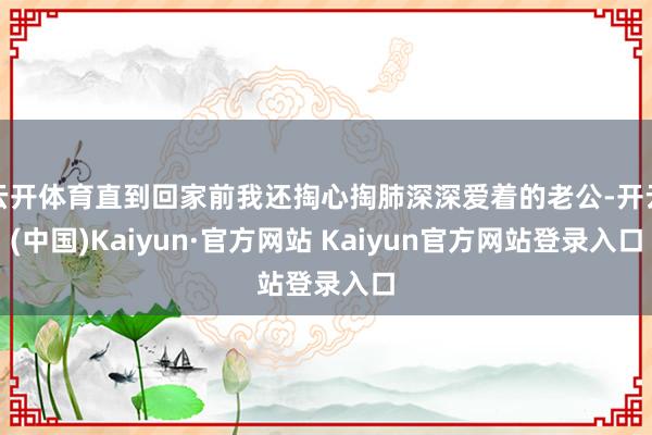 云开体育直到回家前我还掏心掏肺深深爱着的老公-开云(中国)Kaiyun·官方网站 Kaiyun官方网站登录入口