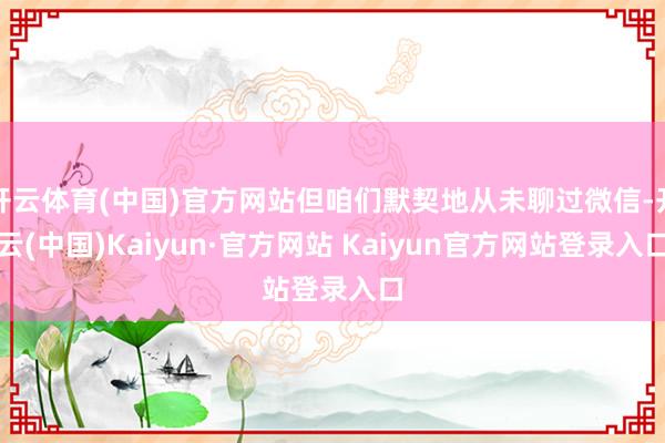 开云体育(中国)官方网站但咱们默契地从未聊过微信-开云(中国)Kaiyun·官方网站 Kaiyun官方网站登录入口