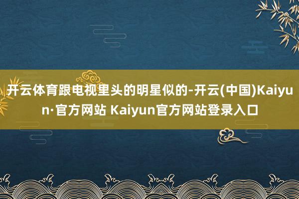 开云体育跟电视里头的明星似的-开云(中国)Kaiyun·官方网站 Kaiyun官方网站登录入口