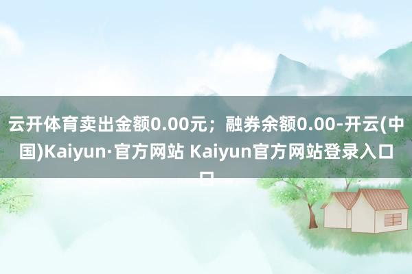 云开体育卖出金额0.00元；融券余额0.00-开云(中国)Kaiyun·官方网站 Kaiyun官方网站登录入口