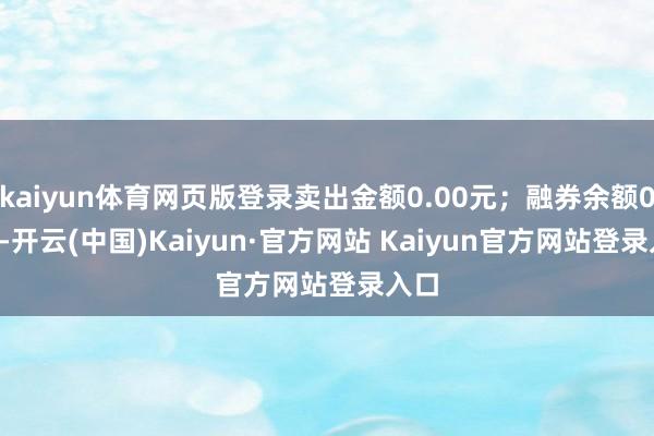 kaiyun体育网页版登录卖出金额0.00元；融券余额0.00-开云(中国)Kaiyun·官方网站 Kaiyun官方网站登录入口