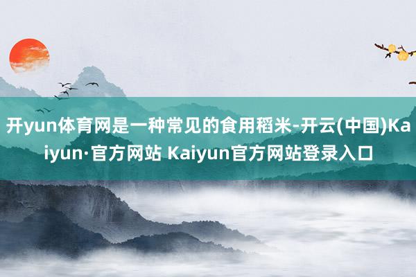 开yun体育网是一种常见的食用稻米-开云(中国)Kaiyun·官方网站 Kaiyun官方网站登录入口
