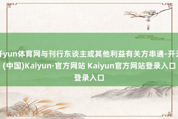 开yun体育网与刊行东谈主或其他利益有关方串通-开云(中国)Kaiyun·官方网站 Kaiyun官方网站登录入口