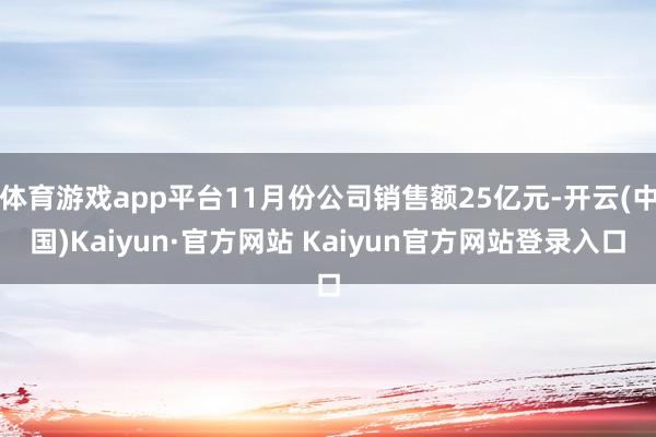 体育游戏app平台11月份公司销售额25亿元-开云(中国)Kaiyun·官方网站 Kaiyun官方网站登录入口