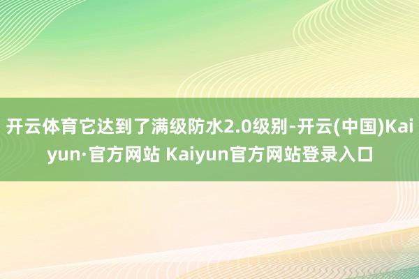 开云体育它达到了满级防水2.0级别-开云(中国)Kaiyun·官方网站 Kaiyun官方网站登录入口