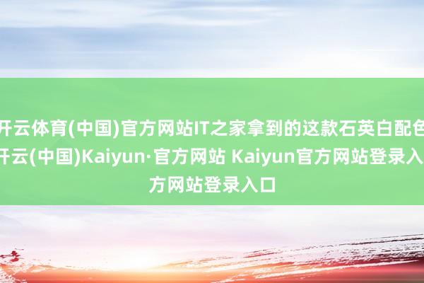 开云体育(中国)官方网站IT之家拿到的这款石英白配色-开云(中国)Kaiyun·官方网站 Kaiyun官方网站登录入口