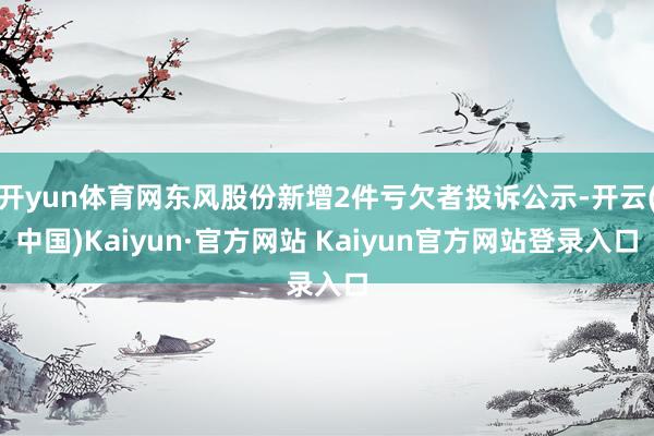 开yun体育网东风股份新增2件亏欠者投诉公示-开云(中国)Kaiyun·官方网站 Kaiyun官方网站登录入口