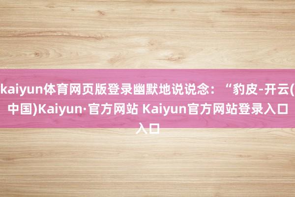kaiyun体育网页版登录幽默地说说念：“豹皮-开云(中国)Kaiyun·官方网站 Kaiyun官方网站登录入口