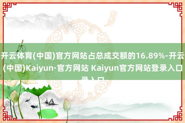 开云体育(中国)官方网站占总成交额的16.89%-开云(中国)Kaiyun·官方网站 Kaiyun官方网站登录入口