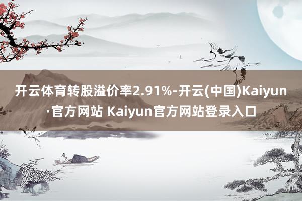 开云体育转股溢价率2.91%-开云(中国)Kaiyun·官方网站 Kaiyun官方网站登录入口