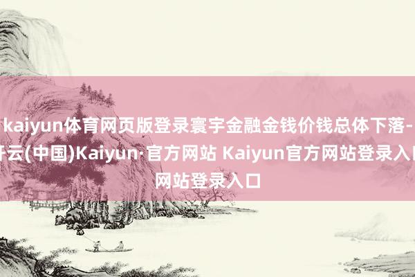 kaiyun体育网页版登录寰宇金融金钱价钱总体下落-开云(中国)Kaiyun·官方网站 Kaiyun官方网站登录入口