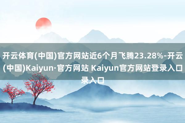 开云体育(中国)官方网站近6个月飞腾23.28%-开云(中国)Kaiyun·官方网站 Kaiyun官方网站登录入口