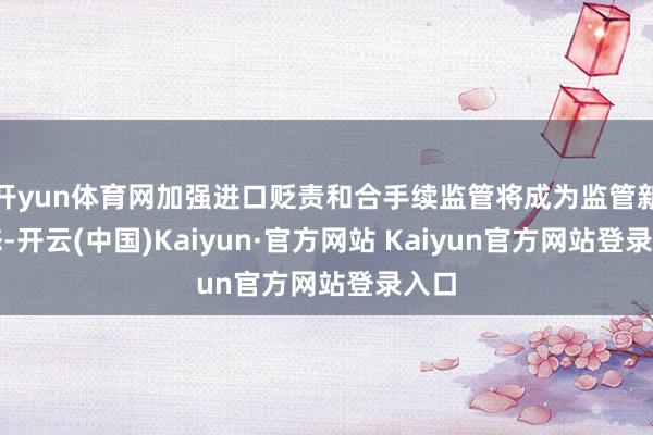 开yun体育网加强进口贬责和合手续监管将成为监管新常态-开云(中国)Kaiyun·官方网站 Kaiyun官方网站登录入口