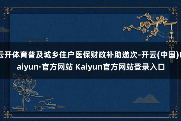 云开体育普及城乡住户医保财政补助递次-开云(中国)Kaiyun·官方网站 Kaiyun官方网站登录入口