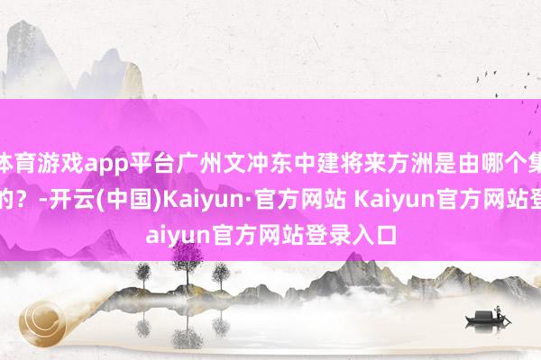 体育游戏app平台广州文冲东中建将来方洲是由哪个集团缔造的？-开云(中国)Kaiyun·官方网站 Kaiyun官方网站登录入口