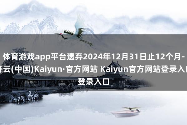 体育游戏app平台遗弃2024年12月31日止12个月-开云(中国)Kaiyun·官方网站 Kaiyun官方网站登录入口
