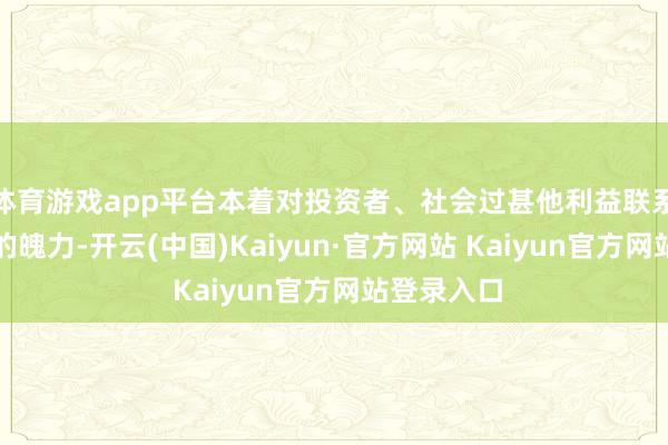 体育游戏app平台本着对投资者、社会过甚他利益联系方负包袱的魄力-开云(中国)Kaiyun·官方网站 Kaiyun官方网站登录入口