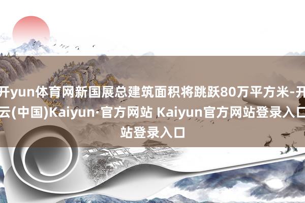 开yun体育网新国展总建筑面积将跳跃80万平方米-开云(中国)Kaiyun·官方网站 Kaiyun官方网站登录入口