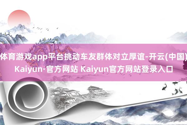 体育游戏app平台挑动车友群体对立厚谊-开云(中国)Kaiyun·官方网站 Kaiyun官方网站登录入口