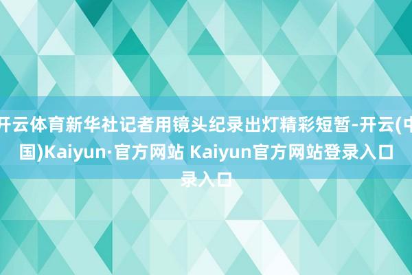 开云体育新华社记者用镜头纪录出灯精彩短暂-开云(中国)Kaiyun·官方网站 Kaiyun官方网站登录入口