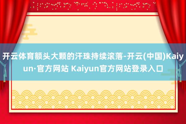 开云体育额头大颗的汗珠持续滚落-开云(中国)Kaiyun·官方网站 Kaiyun官方网站登录入口