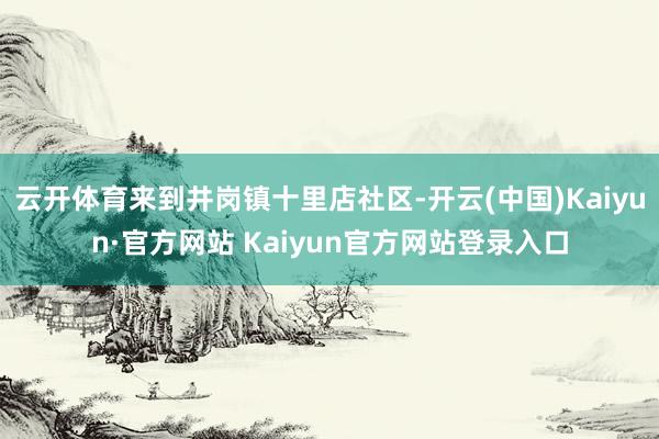 云开体育来到井岗镇十里店社区-开云(中国)Kaiyun·官方网站 Kaiyun官方网站登录入口