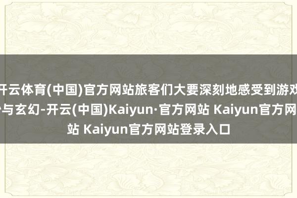 开云体育(中国)官方网站旅客们大要深刻地感受到游戏中那份玄妙与玄幻-开云(中国)Kaiyun·官方网站 Kaiyun官方网站登录入口