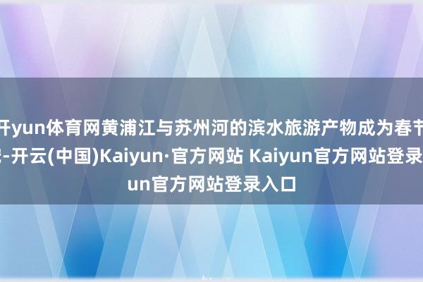 开yun体育网黄浦江与苏州河的滨水旅游产物成为春节新宠-开云(中国)Kaiyun·官方网站 Kaiyun官方网站登录入口