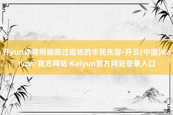 开yun体育网据路过现场的市民先容-开云(中国)Kaiyun·官方网站 Kaiyun官方网站登录入口