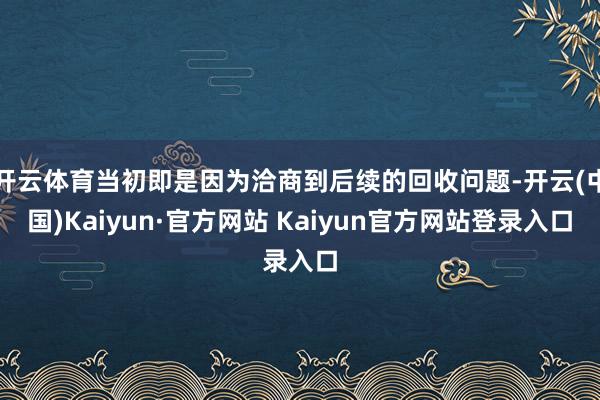 开云体育当初即是因为洽商到后续的回收问题-开云(中国)Kaiyun·官方网站 Kaiyun官方网站登录入口