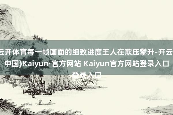 云开体育每一帧画面的细致进度王人在欺压攀升-开云(中国)Kaiyun·官方网站 Kaiyun官方网站登录入口