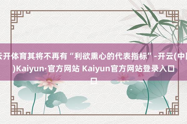 云开体育其将不再有“利欲熏心的代表指标”-开云(中国)Kaiyun·官方网站 Kaiyun官方网站登录入口