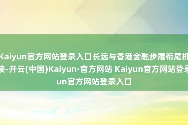 Kaiyun官方网站登录入口长远与香港金融步履衔尾机制对接-开云(中国)Kaiyun·官方网站 Kaiyun官方网站登录入口