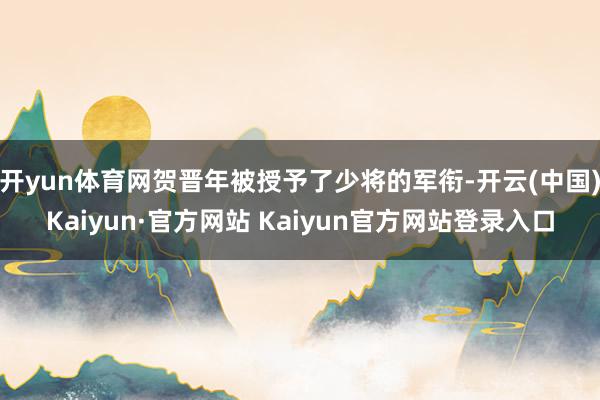 开yun体育网贺晋年被授予了少将的军衔-开云(中国)Kaiyun·官方网站 Kaiyun官方网站登录入口