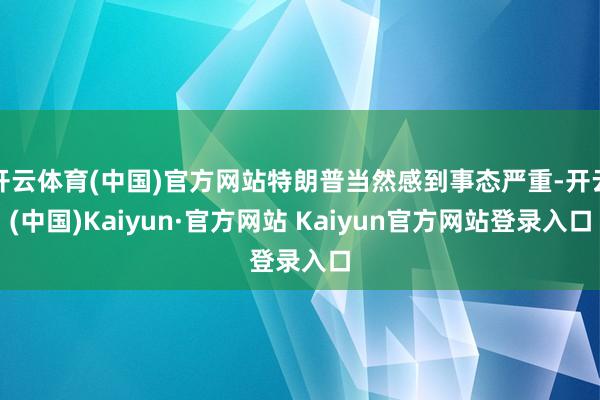 开云体育(中国)官方网站特朗普当然感到事态严重-开云(中国)Kaiyun·官方网站 Kaiyun官方网站登录入口
