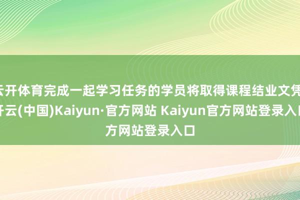 云开体育完成一起学习任务的学员将取得课程结业文凭-开云(中国)Kaiyun·官方网站 Kaiyun官方网站登录入口
