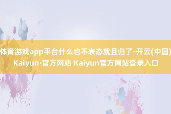 体育游戏app平台什么也不表态就且归了-开云(中国)Kaiyun·官方网站 Kaiyun官方网站登录入口