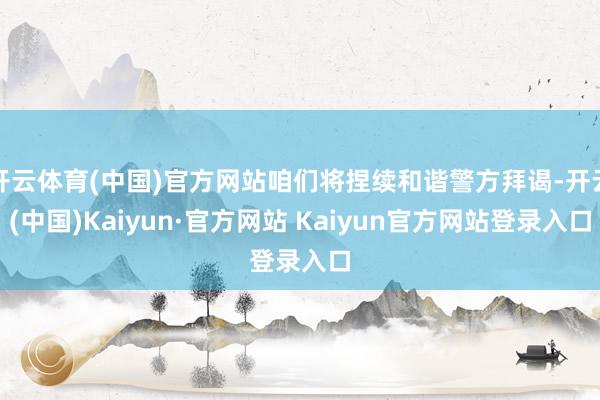 开云体育(中国)官方网站咱们将捏续和谐警方拜谒-开云(中国)Kaiyun·官方网站 Kaiyun官方网站登录入口