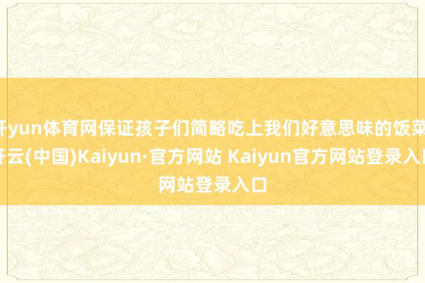开yun体育网保证孩子们简略吃上我们好意思味的饭菜-开云(中国)Kaiyun·官方网站 Kaiyun官方网站登录入口