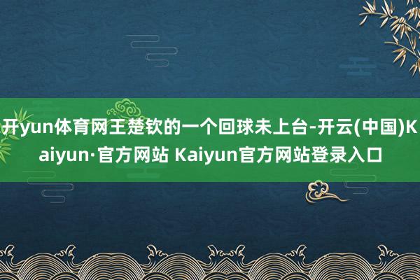 开yun体育网王楚钦的一个回球未上台-开云(中国)Kaiyun·官方网站 Kaiyun官方网站登录入口